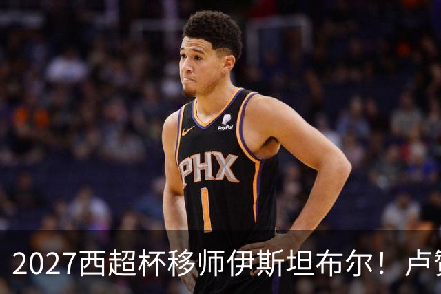 2027西超杯移师伊斯坦布尔！卢赞：西超杯潜在受众超过一亿人